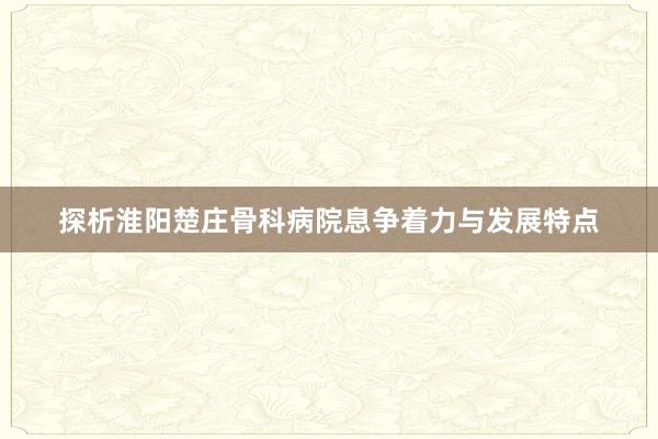 探析淮阳楚庄骨科病院息争着力与发展特点