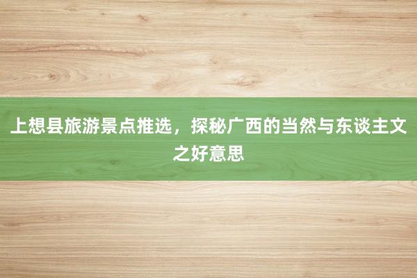 上想县旅游景点推选，探秘广西的当然与东谈主文之好意思
