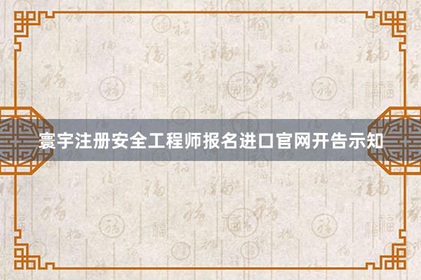 寰宇注册安全工程师报名进口官网开告示知