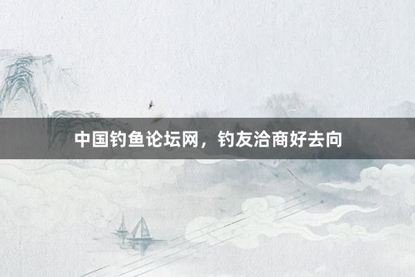 中国钓鱼论坛网，钓友洽商好去向